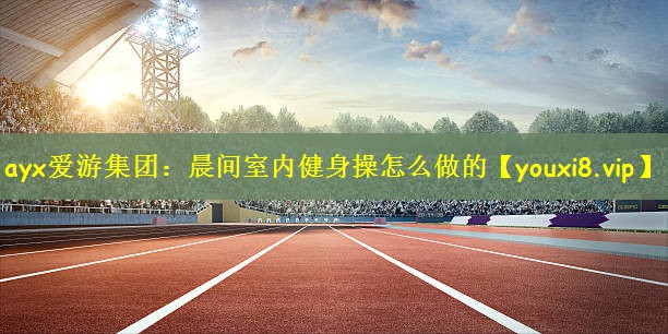 ayx爱游集团：晨间室内健身操怎么做的
