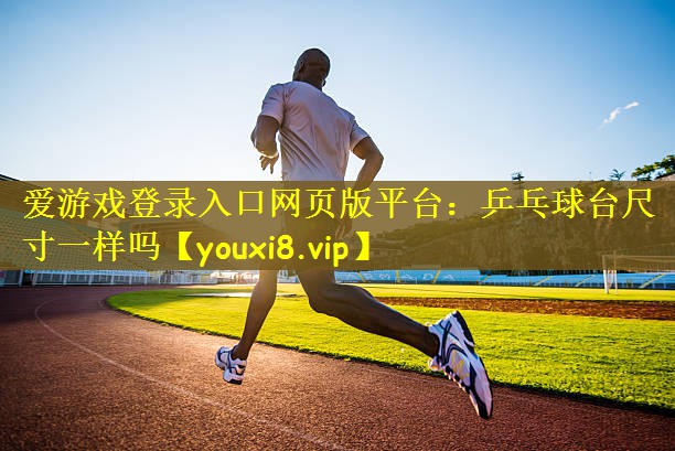 爱游戏登录入口网页版平台：乒乓球台尺寸一样吗