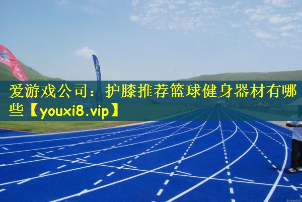 爱游戏公司：护膝推荐篮球健身器材有哪些
