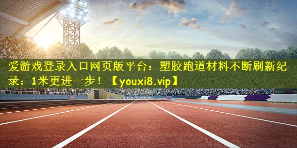 爱游戏登录入口网页版平台：塑胶跑道材料不断刷新纪录：1米更进一步！