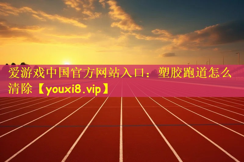 爱游戏中国官方网站入口：塑胶跑道怎么清除