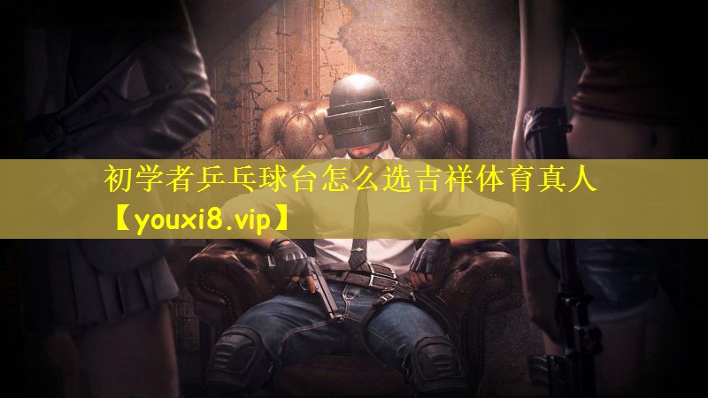 初学者乒乓球台怎么选吉祥体育真人