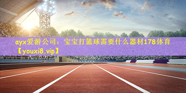 ayx爱游公司：宝宝打篮球需要什么器材178体育