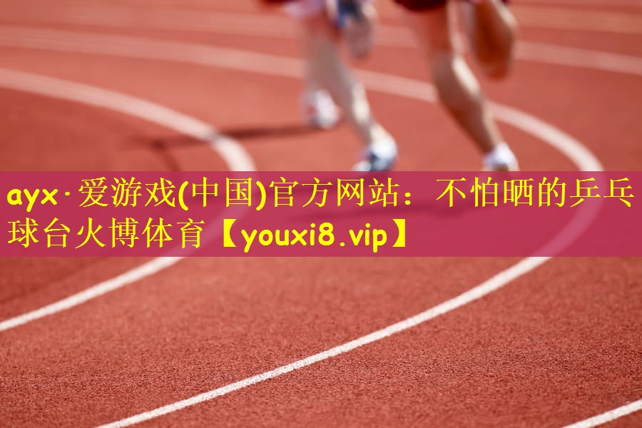 ayx·爱游戏(中国)官方网站：不怕晒的乒乓球台火博体育