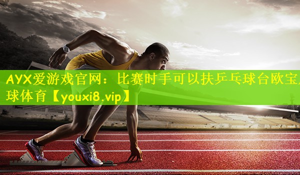 AYX爱游戏官网：比赛时手可以扶乒乓球台欧宝足球体育