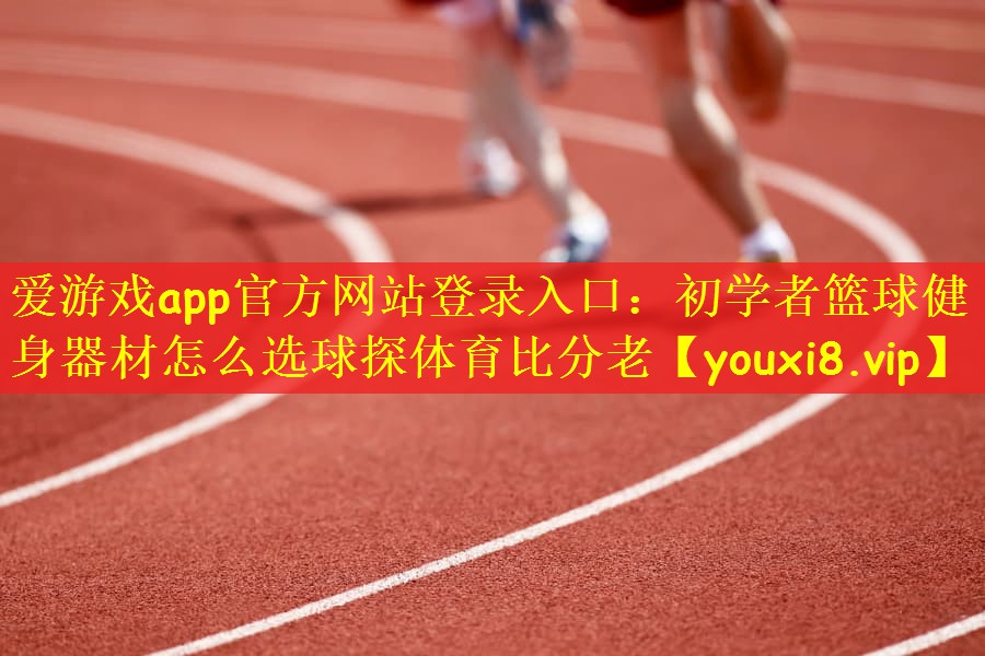 爱游戏app官方网站登录入口：初学者篮球健身器材怎么选球探体育比分老
