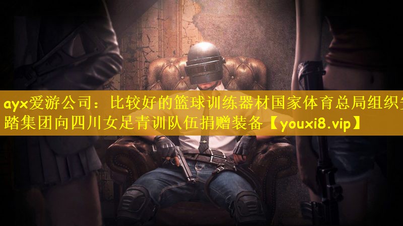 ayx爱游公司：比较好的篮球训练器材国家体育总局组织安踏集团向四川女足青训队伍捐赠装备