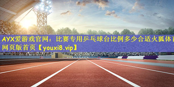 AYX爱游戏官网：比赛专用乒乓球台比例多少合适火狐体育网页版首页