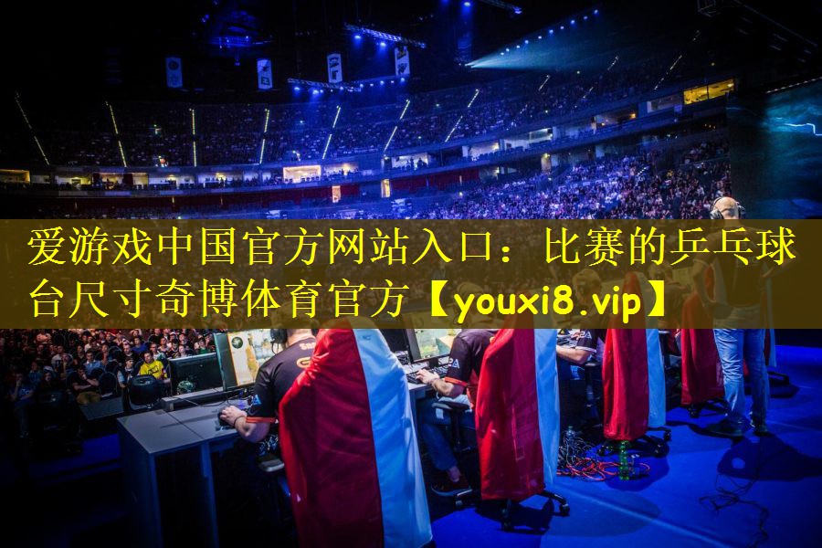 爱游戏中国官方网站入口：比赛的乒乓球台尺寸奇博体育官方