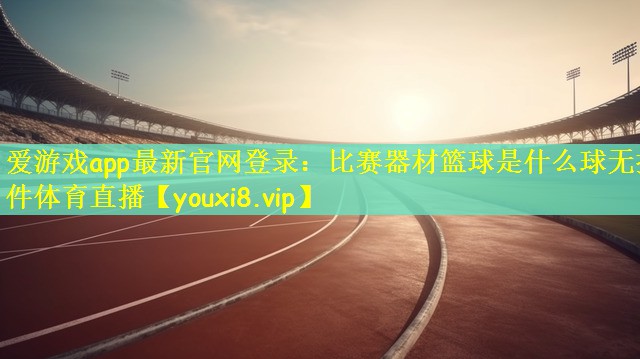爱游戏app最新官网登录：比赛器材篮球是什么球无插件体育直播