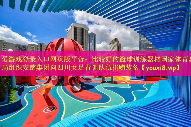爱游戏登录入口网页版平台：比较好的篮球训练器材国家体育总局组织安踏集团向四川女足青训队伍捐赠装备