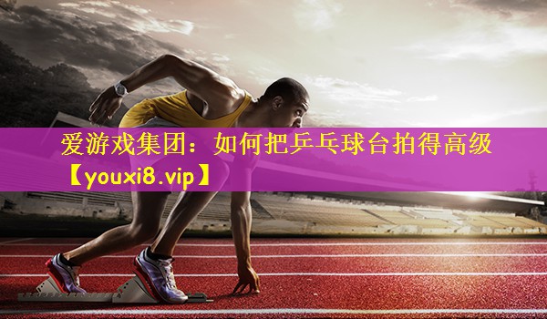 爱游戏集团：如何把乒乓球台拍得高级